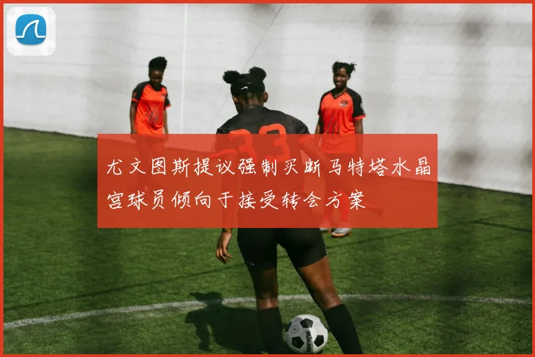 尤文图斯提议强制买断马特塔水晶宫球员倾向于接受转会方案