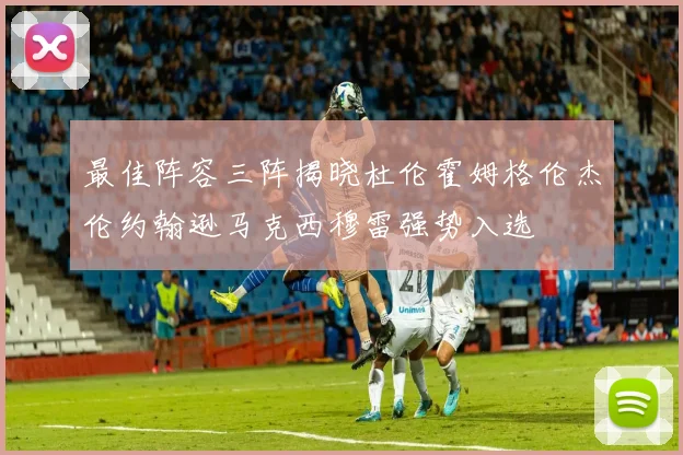最佳阵容三阵揭晓杜伦霍姆格伦杰伦约翰逊马克西穆雷强势入选