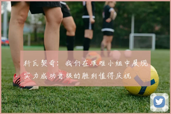 科瓦契奇：我们在艰难小组中展现实力成功晋级的胜利值得庆祝
