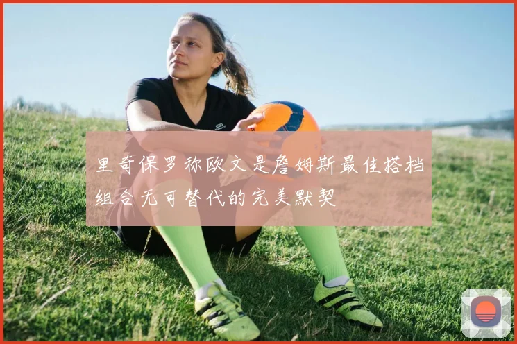 里奇保罗称欧文是詹姆斯最佳搭档组合无可替代的完美默契