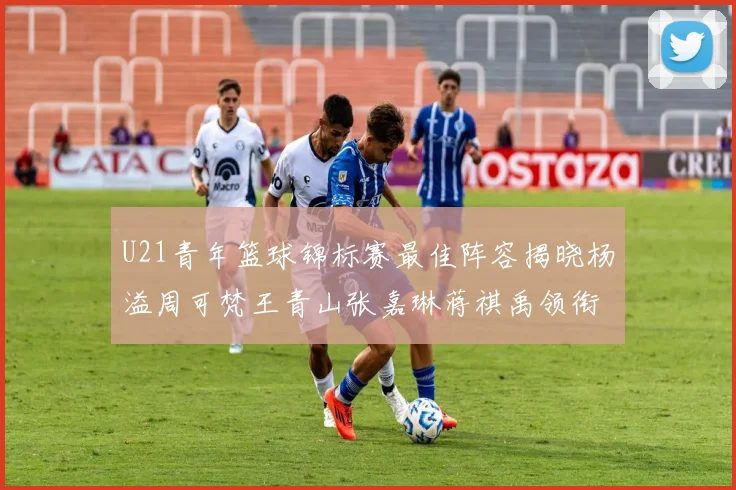 U21青年篮球锦标赛最佳阵容揭晓杨溢周可梵王青山张嘉琳蒋祺禹领衔出战