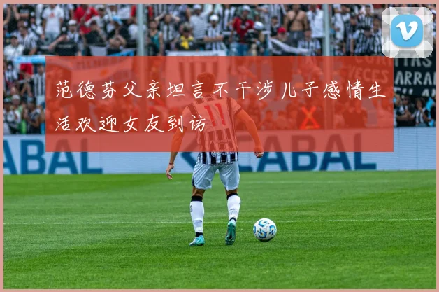 范德芬父亲坦言不干涉儿子感情生活欢迎女友到访