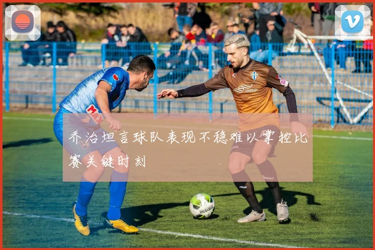 乔治坦言球队表现不稳难以掌控比赛关键时刻