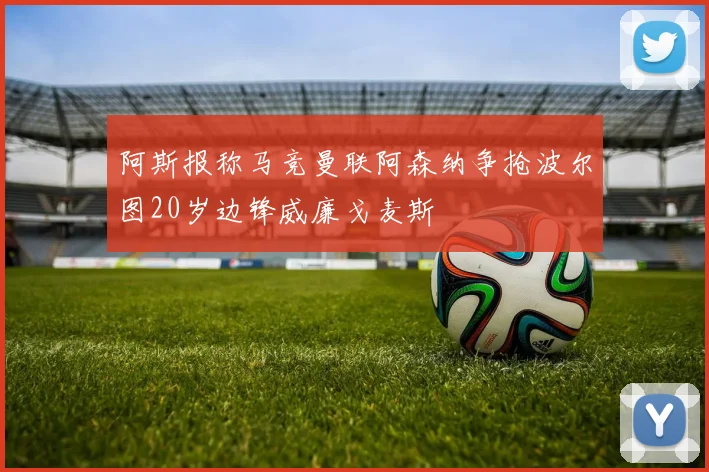 阿斯报称马竞曼联阿森纳争抢波尔图20岁边锋威廉戈麦斯