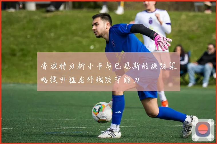 香波特分析小卡与巴恩斯的换防策略提升猛龙外线防守能力