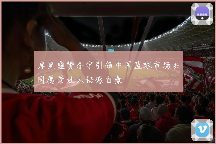 库里盛赞李宁引领中国篮球市场共同愿景让人倍感自豪