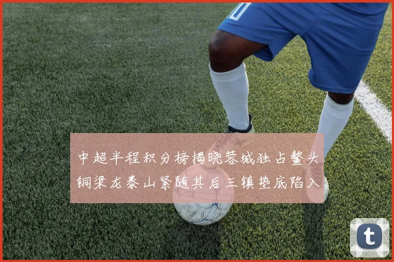 中超半程积分榜揭晓蓉城独占鳌头铜梁龙泰山紧随其后三镇垫底陷入困境
