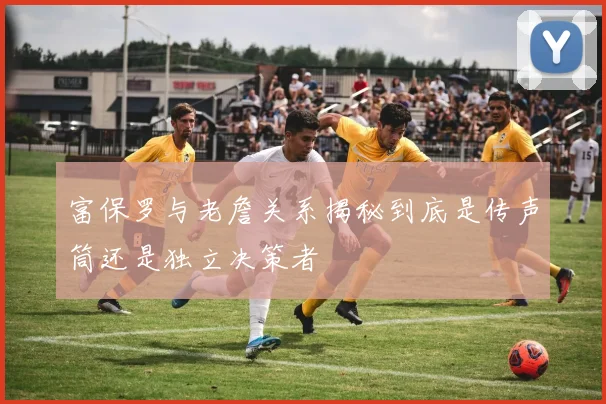 富保罗与老詹关系揭秘到底是传声筒还是独立决策者